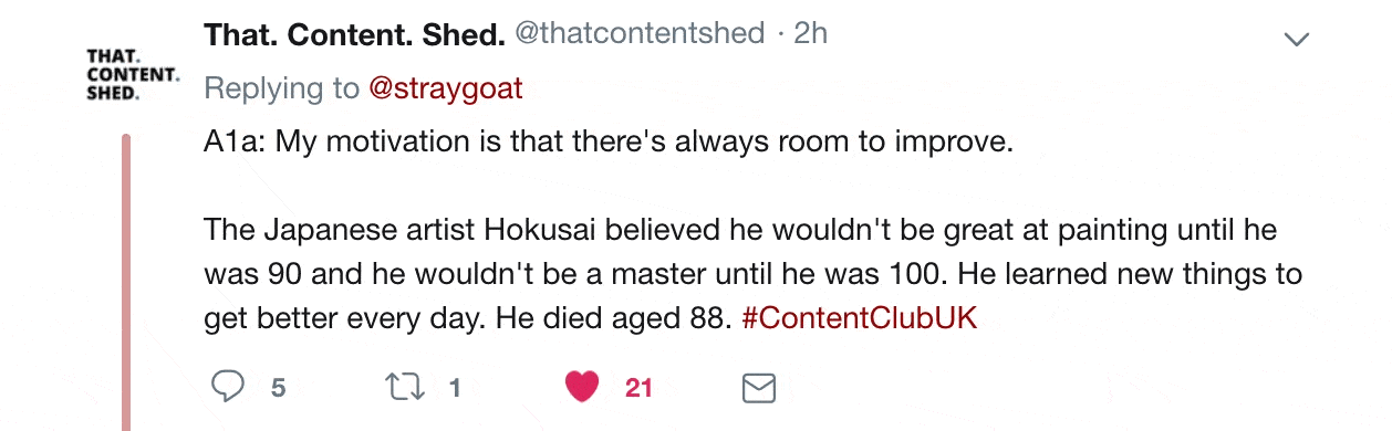 Twitter reply from @thatcontentshed 

"My motivation is that there's always room to improve. The Japanese artist Kokusai believed he wouldn't be great at painting until he was 90 and he wouldn't be a master until he was 100. He learned new things to get better every day. He died aged 88.".