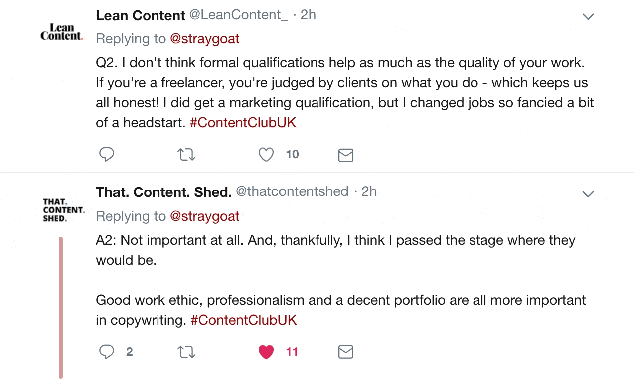 Replies from twitter:

Lean Content @LeanContent
Replying to @straygoat
Q2. I don't think formal qualifications help as much as the quality of your work. If you're a freelancer, you're judged by clients on what you do - which keeps us all honest! I did get a marketing qualification, but I changed jobs so fancied a bit of a headstart. #ContentClubUK

That. Content. Shed. @thatcontentshed
Replying to @straygoat
A2: Not important at all. And, thankfully, I think I passed the stage where they would be.
Good work ethic, professionalism and a decent portfolio are all more important in copywriting. #ContentClubUK.