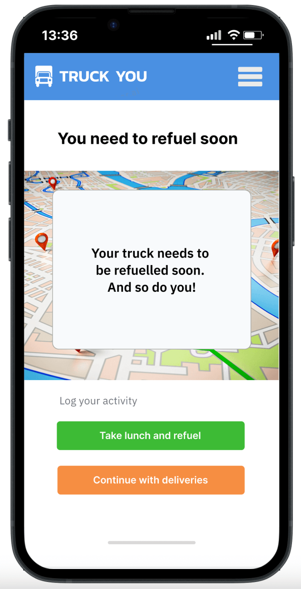 Headline:
You need to refuel soon.
Body:
Your truck needs to be refuelled soon. And so do you!
Buttons:
Continue with deliveries
Take lunch and refuel.